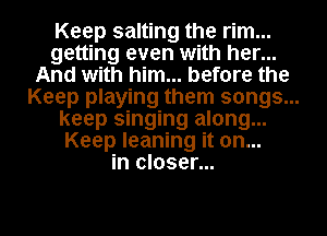 Keep salting the rim...
getting even with her...
And with him... before the
Keep playing them songs...
keep singing along...
Keep leaning it on...
in closer...