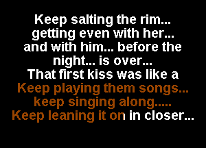 Keep salting the rim...
getting even with her...
and with him... before the
night... is over...

That first kiss was like a
Keep playing them songs...
keep singing along .....
Keep leaning it on in closer...