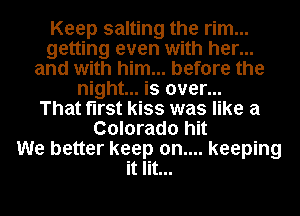 Keep salting the rim...
getting even with her...
and with him... before the
night... is over...

That first kiss was like a
Colorado hit
We better keep 0n.... keeping
it lit...