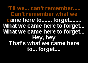 'Til we... can't remember .....
Can't remember what we

came here to ....... forget ........

What we came here to forget...

What we came here to forget...

Hey, hey
That's what we came here
to... forget...