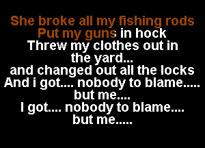 She broke all my fishing rods
Put my guns in hock
Threw my clothes out In
the yard...
and changed out all the locks
And i got.... nobody to blame .....
but me....

I got.... nobody to blame....
but me .....