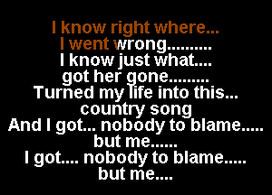 I know right where...

I went wrong ..........

I knowjust what...

got her one .........

Turned my ife into this...
country song
And I got... nobody to blame .....
but me ......
I got.... nobody to blame .....

but me....