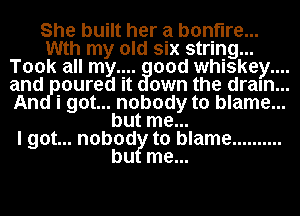 She built her a bonfire...
Wth my old six string...
Took all my.... 00d whiskey....
and .oured it own the dram...
i...got nobody to blame...
but me..

I got... nobod to blame ..........

bu me...