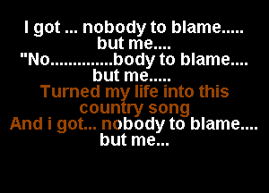 I got nobody to blame .....
but me....

No .............. body to blame....
but me .....

Turned m life into this
coun ry song
And i got... nobody to blame....

but me...