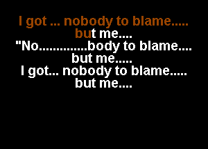 I got nobody to blame .....
but me....
No .............. body to blame....
but me .....
I got... nobody to blame .....

but me....