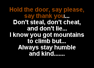 Hold the door, say please,
say thank you...
Don't steal, don't cheat,
and don't lie...

I know you got mountains
to climb but...
Always stay humble

and kind ....... l