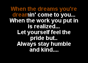 When the dreams you're
dreamin' come to you...
When the work you put in
is realized...

Let yourself feel the
pride but..
Always stay humble
and kind....