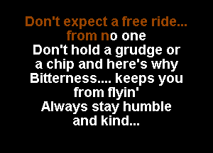 Don't expect a free ride...
from no one
Don't hold a grudge or
a chip and here's why
Bitterness.... keeps you
from flyin'
Always stay humble

and kind... I