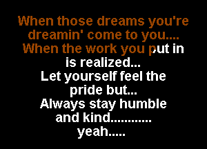 When those dreams you're
dreamin' come to you....
When the work you put in
is realized...

Let yourself feel the
pride but...

Always stay humble
and kind ............
yeah .....