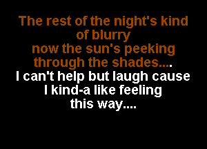 The rest of the night's kind
of blurry
now the sun's peeking
through the shades....
I can't help but laugh cause
I kind-a like feeling
this way....