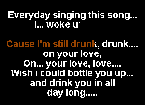Now i know why-eeyee
Why-y ...... I'm feeling
so high, high ...........

Cause I'm still drunk, drunk....

on your love,
On... your love, love....
Wish i could bottle you up...
and drink you in all
day long .....