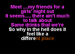 Meet ..my friends for a

girls' night out
It seems ..... there ain't much
to talk about
Same drinks that we're
So why in the hell does it
feel like a

different place