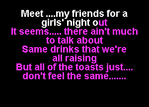 Meet ..my friends for a
girls' night out
It seems ..... there ain't much
to talk about
Same drinks that we're
all raising
But all of the toasts just....
don't feel the same .......