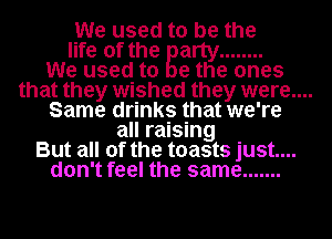 We used to be the

life of the arty ........
We used to Be the ones

that they wished they were....

Same drinks that we're
all raising
But all of the toasts just....
don't feel the same .......