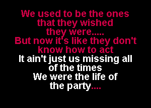 We used to be the ones
that they wished
the were .....
But now it 3 like they don't
know how to act
It ain'tjust us missing all
of the times
We were the life of

the party....