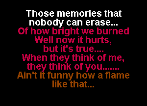 Those memories that
nobody can erase...
Of how bright we burned
Well now it hurts,
bmnquam
When they think of me,
thgythnu(ofyou .......
Ain't It funny how a flame

erthat l