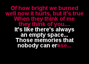 0f how bright we burned
well now it hurts, but it's true

When they think of me
the think of you....

It's Ii e there' 3 always

an empty space...

Those memories that

nobody can erase