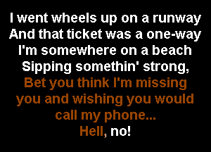 I went wheels up on a runway
And that ticket was a one-way
I'm somewhere on a beach
Sipping somethin' strong,
Bet you think I'm missing
you and wishing you would
call my phone...

Hell, no!