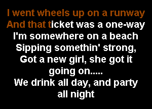 I went wheels up on a runway
And that ticket was a one-way
I'm somewhere on a beach
Sipping somethin' strong,
Got a new girl, she got it
going on .....

We drink all day, and party
all night