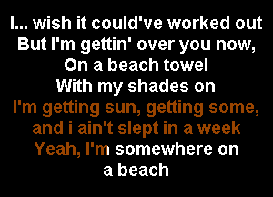 I... wish it could've worked out
But I'm gettin' over you now,
On a beach towel
With my shades on
I'm getting sun, getting some,
and i ain't slept in a week
Yeah, I'm somewhere on
a beach