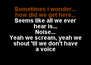 Sometimes i wonder...
how did we get here...
Seems like all we ever
hear is...
Noise...
Yeah we scream, yeah we
shout 'til we don't have
a voice

g