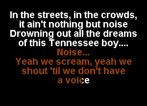 In the streets, in the crowds,
it ain't nothing but noise
Drowning out all the dreams
of this Tennessee b0y....
Noise...

Yeah we scream, yeah we
shout 'til we don't have
a voice