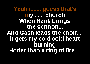 Yeah i ....... guess that's
my ....... church
When Hank brings
the sermon...

And Cash leads the choir....
It gets my cold cold heart
burning
Hotter than a ring of fire....