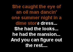 She caught the eye of
an oil man dancin'
one summer night in a
dime store dress...
She had the looks...
he had the mansion...
And you can figure out

the rest... I