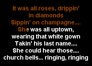 It was all roses, drippin'
in diamonds
Sippin' on champagne....
She was all uptown,
wearing that white gown
Takin' his last name....
She could hear those....
church bells... ringing, ringing