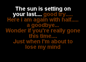 The sun is setting on
your last.... good try .....
Here i am again with half .....
a goodbye...
Wonder if you're really gone
this time....

Just when I'm about to
lose my mind