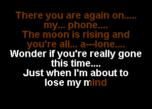There you are again on .....
my... phone....

The moon is rising and
you're all... a---lone....
Wonder if you're really gone
this time....

Just when I'm about to
lose my mind

g