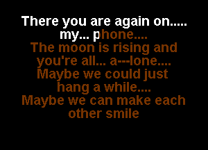 There you are again on .....
my... phone....

The moon is rising and
you're all... a---lone....
Maybe we could just

hang a while....
Maybe we can make each
other smile

g