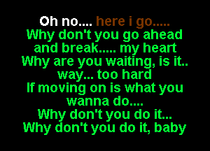 Oh no.... here i go .....
Why don't you go ahead
and break ..... my heart
Why are you waiting, is it..
way... too hard
If moving on is what you
wanna do....

Why don't you do it...
Why don't you do it, baby