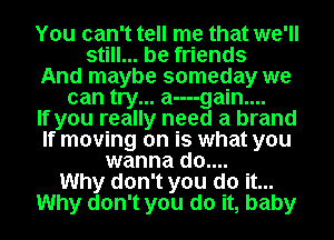 You can't tell me that we'll
still... be friends
And maybe someday we
can try... a----gain....

If you really need a brand
If moving on is what you
wanna do....

Why don't you do it...
Why don't you do it, baby