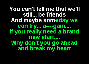 You can't tell me that we'll
still... be friends

And maybe someday we
can try... a----gain....

If you really need a brand

new start...

Why don't you go ahead

and break my heart