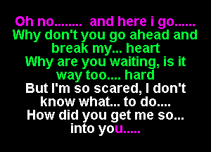 Oh no ........ and here i go ......
Why don't you go ahead and
break my... heart
Why are you waiting, is it
way too.... hard
But I'm so scared, I don't
know what... to do....
How did you get me so...
into you .....