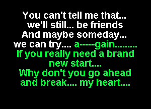 You can't tell me that...
we'll still... be friends
And maybe someday...
we can try.... a ----- gain .........
If you really need a brand
new start...

Why don't you go ahead
and break.... my heart...