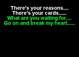 There's your reasons....
There's your cards ......
What are you waiting for....
Go on and break my heart ......