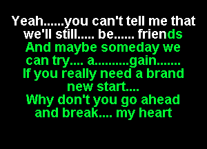 Yeah ...... you can't tell me that
we'll still ..... be ...... friends
And maybe someday we
can try.... a .......... gain .......

If you really need a brand
new start...
Why don't you go ahead
and break.... my heart