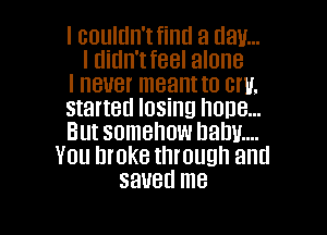 I couldn'tfintl a (lav...
I tlitln'tfeel alone

I never meant to cm,

started losing hone...

But somehow balm...
You broke through and
saved me