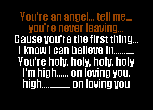 You're an angel... tell me...
Home neuer leaning...
Cause you're the first thing...
I know i can believe in ..........
You're now. now. now. how
I'm high ...... on Iouing mm.
high .............. on loving you