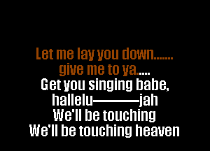 let me lav you down .......
give me to ya .....

Get UOU singing D8118.
hallelu iah
WB'II De touching

We'll be touching heaven