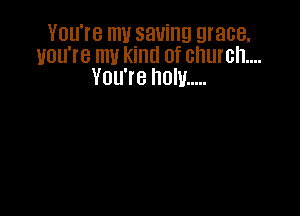 You're my saving grace.
you're my kind of church...
You're now .....