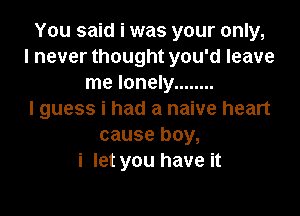 You said i was your only,
I never thought you'd leave
me lonely ........

I guess i had a naive heart
cause boy,
i let you have it