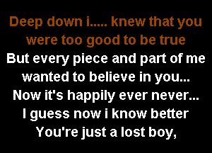 Deep down i ..... knew that you
were too good to be true
But every piece and part of me
wanted to believe in you...
Now it's happily ever never...
I guess now i know better
You're just a lost boy,