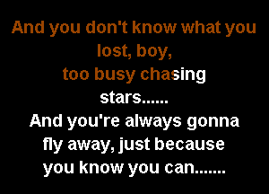 And you don't know what you
lost, boy,
too busy chasing
stars ......
And you're always gonna
fly away, just because
you know you can .......