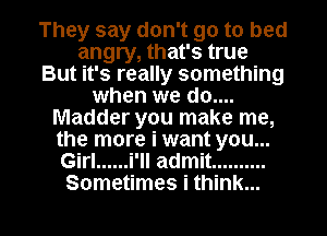 They say don't go to bed
angry, that's true
But it's really something
when we do....
Madder you make me,
the more i want you...
Girl ...... i'll admit ..........

Sometimes i think... I