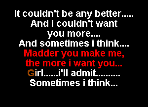 It couldn't be any better .....
And i couldn't want
you more....

And sometimes i think....
Madder you make me,
the more i want you...
Girl ...... i'll admit ..........
Sometimes i think...