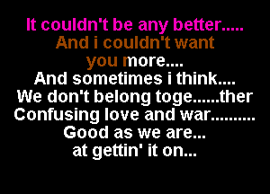 It couldn't be any better .....
And i couldn't want
you more....

And sometimes i think....
We don't belong toge ...... ther
Confusing love and war ..........

Good as we are...
at gettin' it on...