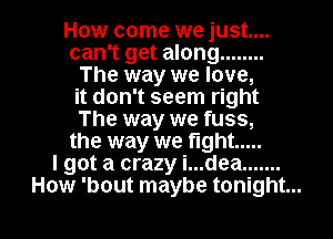 How come we just...
can't get along ........
The way we love,
it don't seem right
The way we fuss,
the way we fight .....

I got a crazy i...dea .......

How 'bout maybe tonight... I